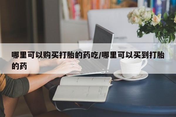 流产药哪里可以购买打胎的药吃/哪里可以买到打胎的药