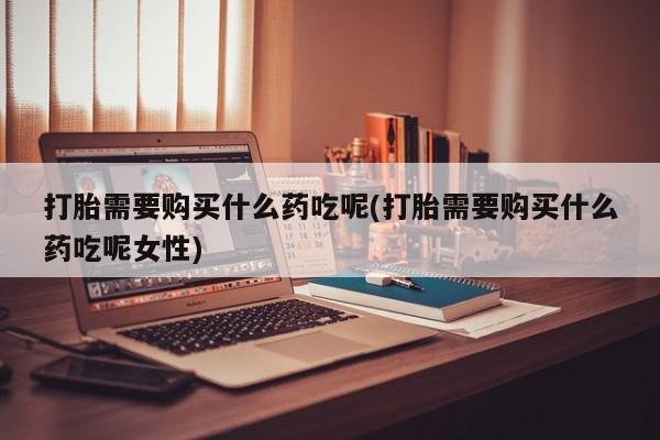 流产药打胎需要购买什么药吃呢(打胎需要购买什么药吃呢女性)