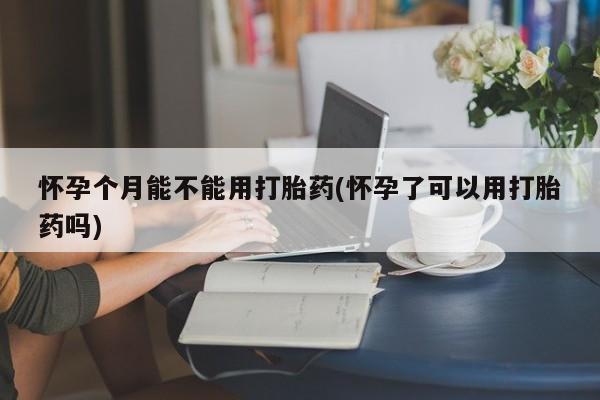 流产药怀孕个月能不能用打胎药(怀孕了可以用打胎药吗)