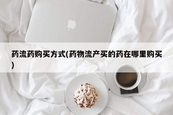 流产药药流药购买方式(药物流产买的药在哪里购买)