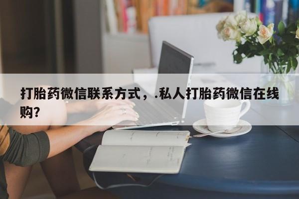 流产药打胎药微信联系方式，.私人打胎药微信在线购？