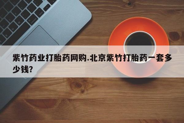 流产药紫竹药业打胎药网购.北京紫竹打胎药一套多少钱？